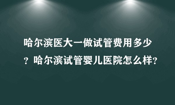 哈尔滨医大一做试管费用多少？哈尔滨试管婴儿医院怎么样？