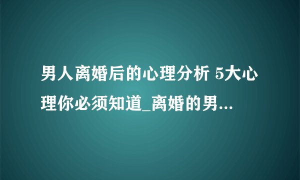 男人离婚后的心理分析 5大心理你必须知道_离婚的男人的心理_男人离婚后的5大心理