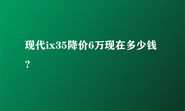 现代ix35降价6万现在多少钱？