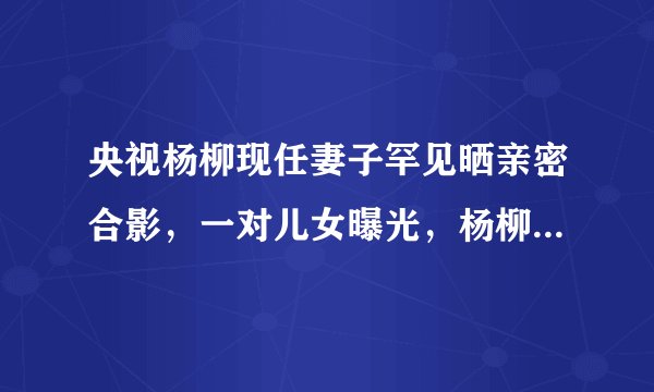 央视杨柳现任妻子罕见晒亲密合影，一对儿女曝光，杨柳显老变化大
