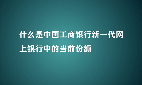 什么是中国工商银行新一代网上银行中的当前份额