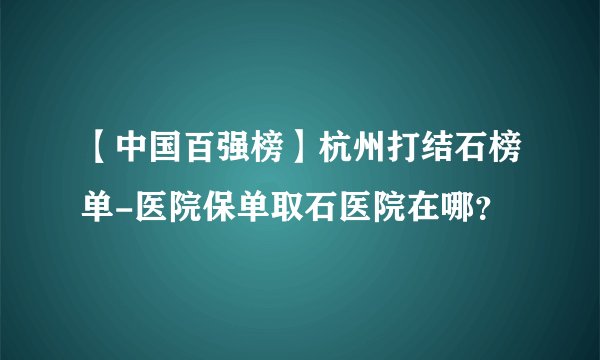 【中国百强榜】杭州打结石榜单-医院保单取石医院在哪？