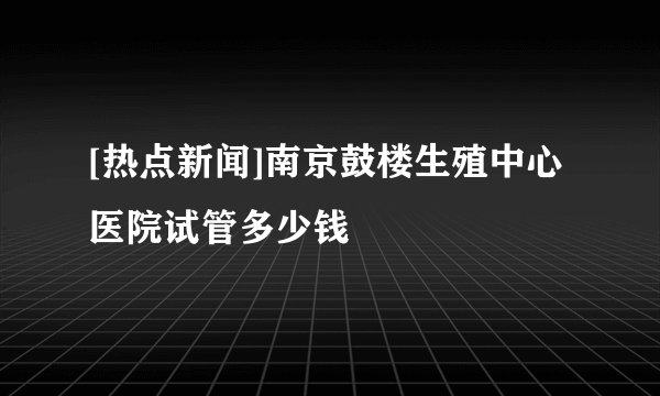 [热点新闻]南京鼓楼生殖中心医院试管多少钱