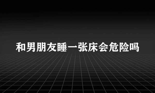 和男朋友睡一张床会危险吗