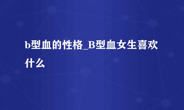 b型血的性格_B型血女生喜欢什么