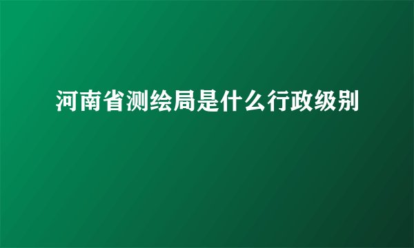 河南省测绘局是什么行政级别