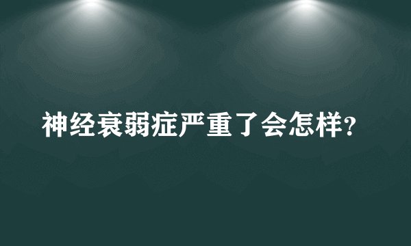 神经衰弱症严重了会怎样？