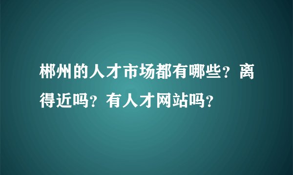 郴州的人才市场都有哪些？离得近吗？有人才网站吗？