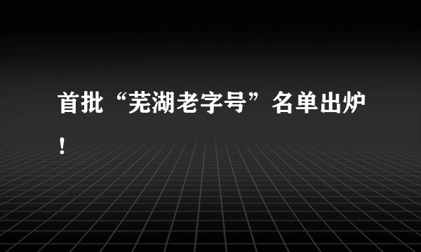 首批“芜湖老字号”名单出炉！