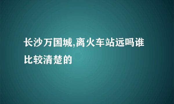 长沙万国城,离火车站远吗谁比较清楚的