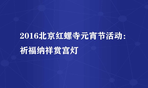 2016北京红螺寺元宵节活动：祈福纳祥赏宫灯