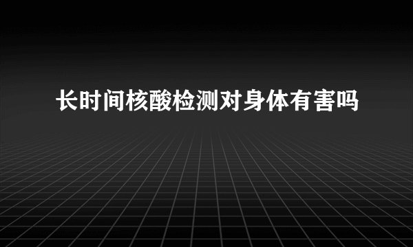 长时间核酸检测对身体有害吗