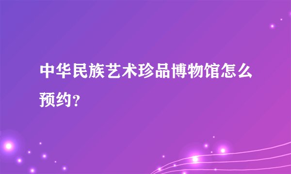 中华民族艺术珍品博物馆怎么预约？