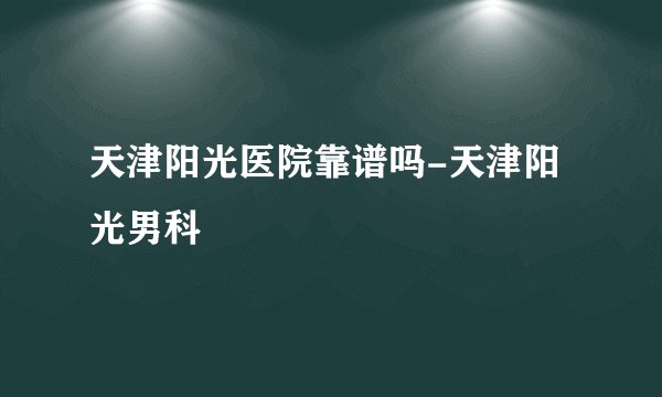 天津阳光医院靠谱吗-天津阳光男科