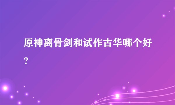 原神离骨剑和试作古华哪个好？