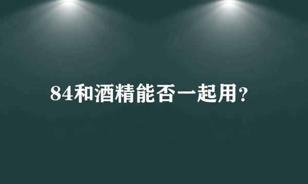 84和酒精能否一起用？