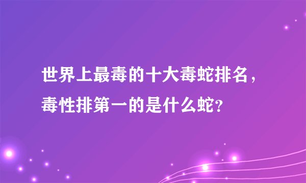 世界上最毒的十大毒蛇排名，毒性排第一的是什么蛇？