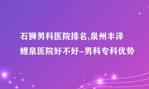 石狮男科医院排名,泉州丰泽鲤泉医院好不好-男科专科优势
