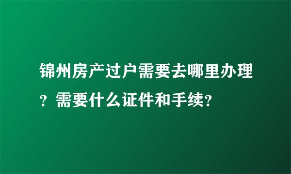 锦州房产过户需要去哪里办理？需要什么证件和手续？