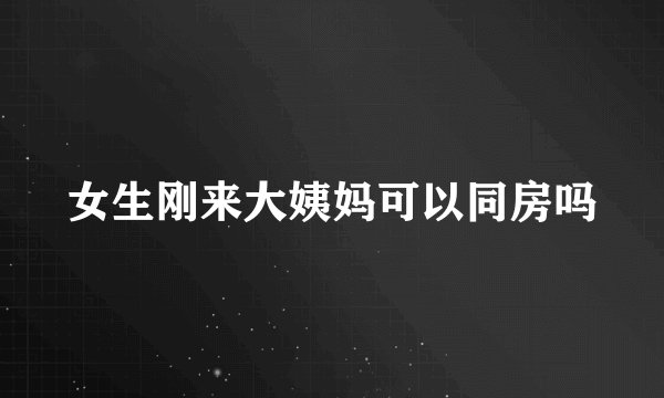 女生刚来大姨妈可以同房吗