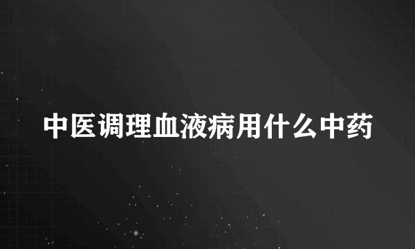 中医调理血液病用什么中药