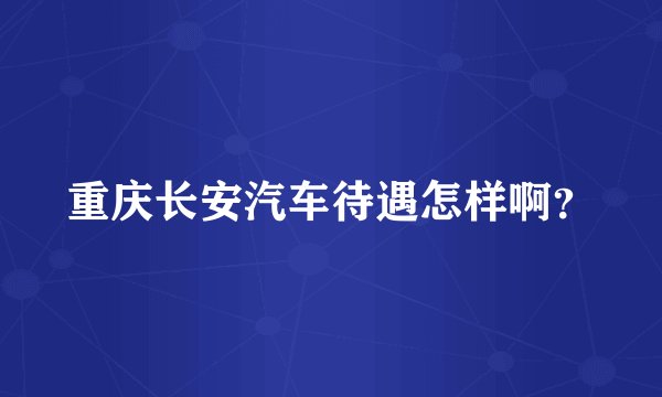 重庆长安汽车待遇怎样啊？