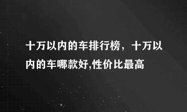 十万以内的车排行榜，十万以内的车哪款好,性价比最高