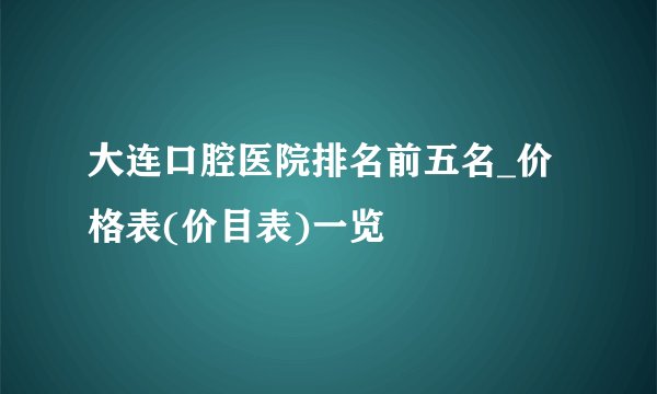 大连口腔医院排名前五名_价格表(价目表)一览
