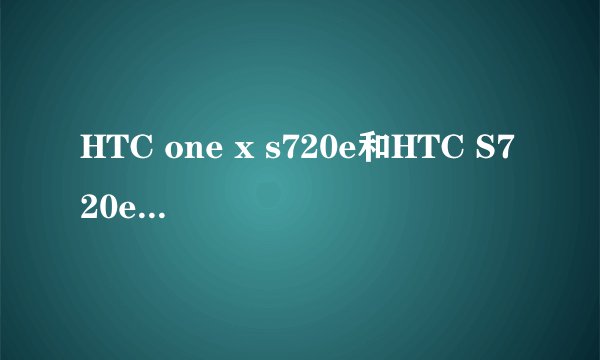 HTC one x s720e和HTC S720e G23 One X 怎么了解都不知道这两款手机