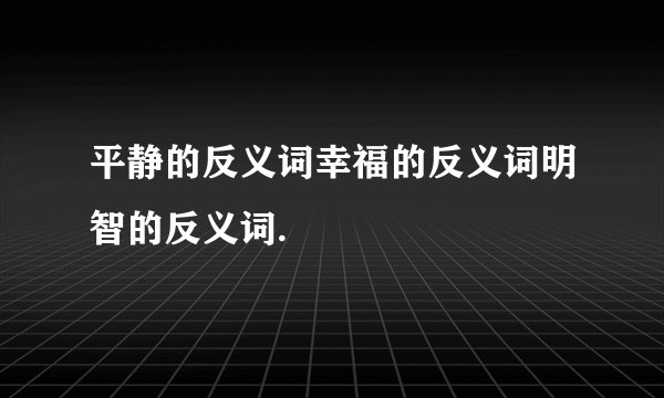 平静的反义词幸福的反义词明智的反义词.