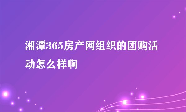 湘潭365房产网组织的团购活动怎么样啊
