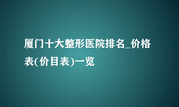 厦门十大整形医院排名_价格表(价目表)一览