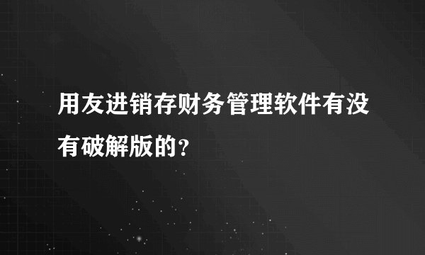 用友进销存财务管理软件有没有破解版的？