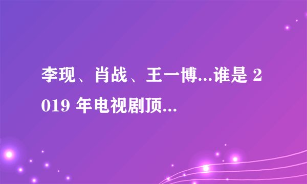 李现、肖战、王一博...谁是 2019 年电视剧顶流之王?