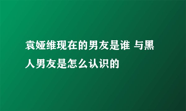 袁娅维现在的男友是谁 与黑人男友是怎么认识的