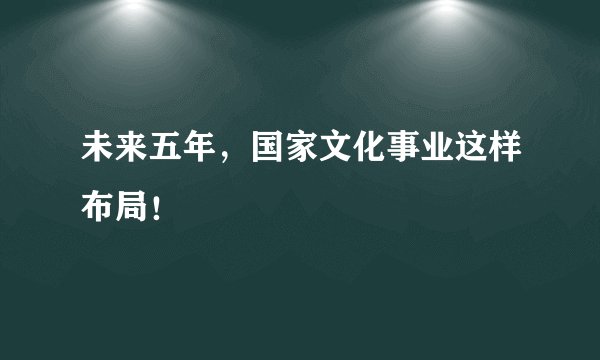 未来五年，国家文化事业这样布局！