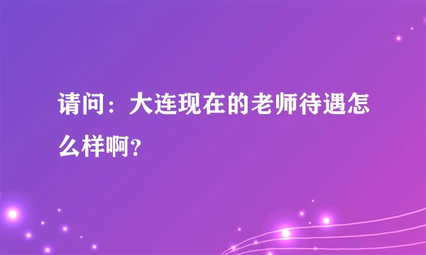 请问:大连现在的老师待遇怎么样啊?