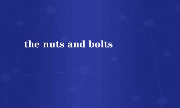 the nuts and bolts