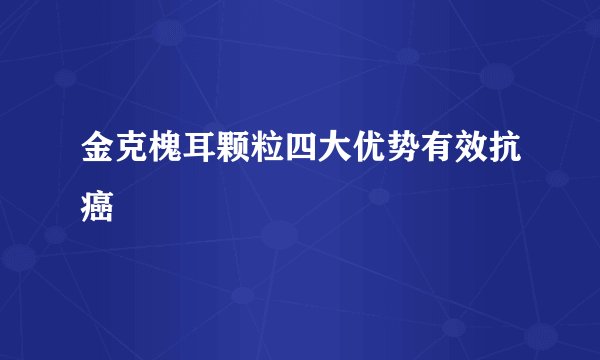 金克槐耳颗粒四大优势有效抗癌