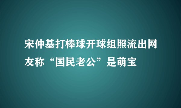 宋仲基打棒球开球组照流出网友称“国民老公”是萌宝
