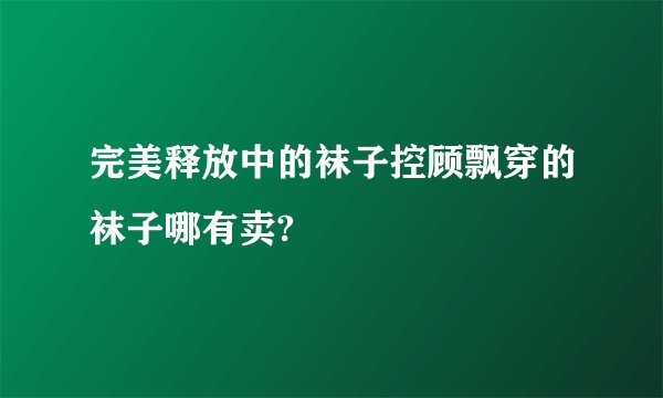 完美释放中的袜子控顾飘穿的袜子哪有卖?