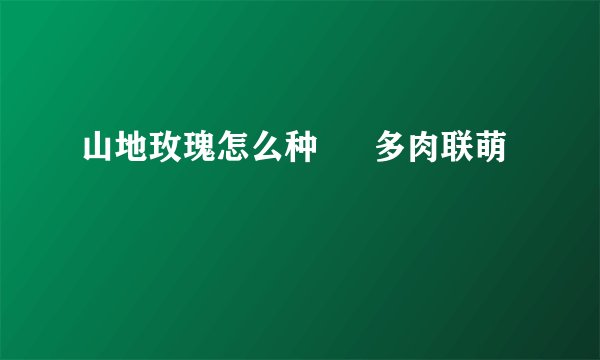 山地玫瑰怎么种 – 多肉联萌