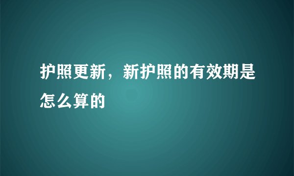 护照更新，新护照的有效期是怎么算的