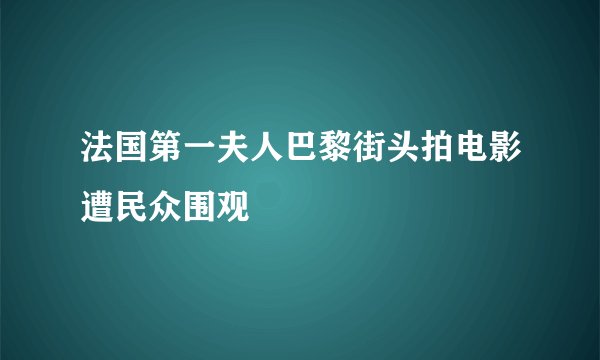 法国第一夫人巴黎街头拍电影遭民众围观