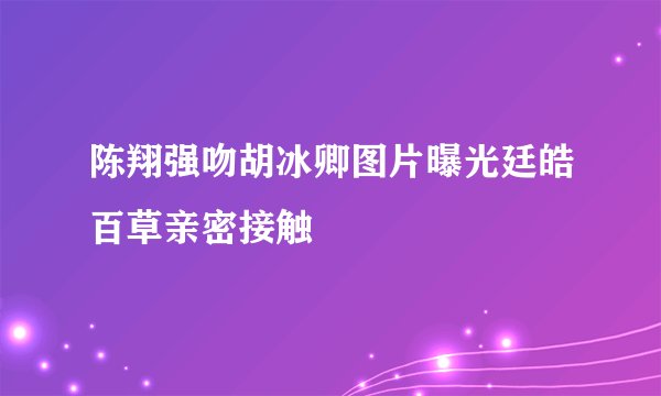 陈翔强吻胡冰卿图片曝光廷皓百草亲密接触