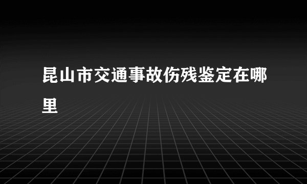 昆山市交通事故伤残鉴定在哪里