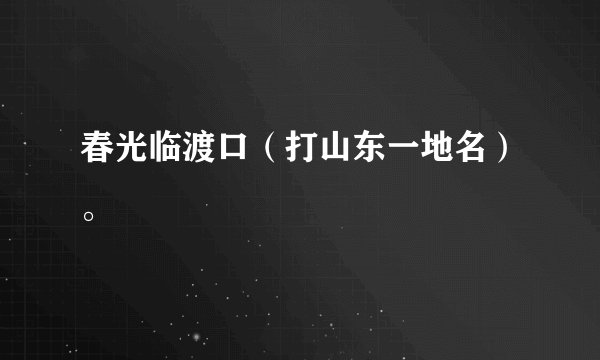春光临渡口（打山东一地名）。