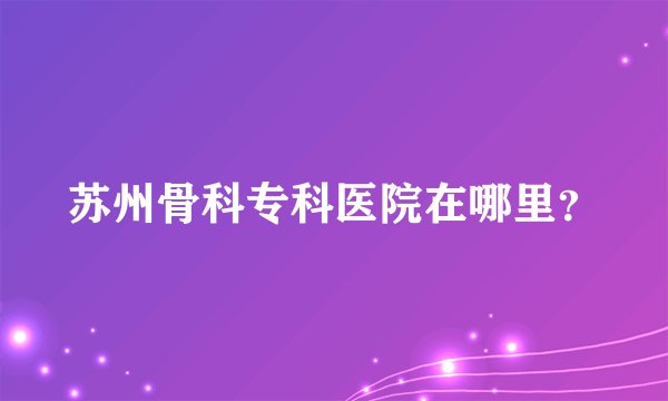苏州骨科专科医院在哪里?
