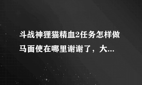 斗战神狸猫精血2任务怎样做 马面使在哪里谢谢了，大神帮忙啊