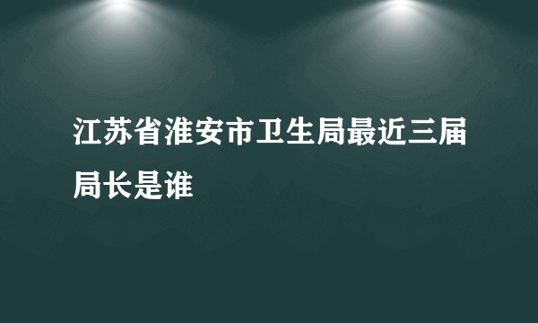 江苏省淮安市卫生局最近三届局长是谁